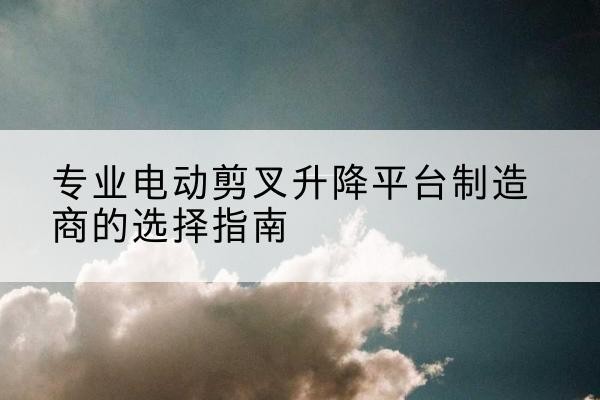 沙电动剪叉升降平台厂家-专业电动剪叉升降平台制造商的选择指南