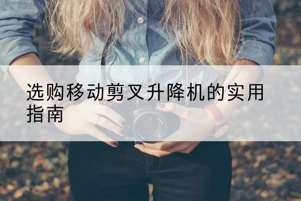 沙移动剪叉升降机怎么选-选购移动剪叉升降机的实用指南