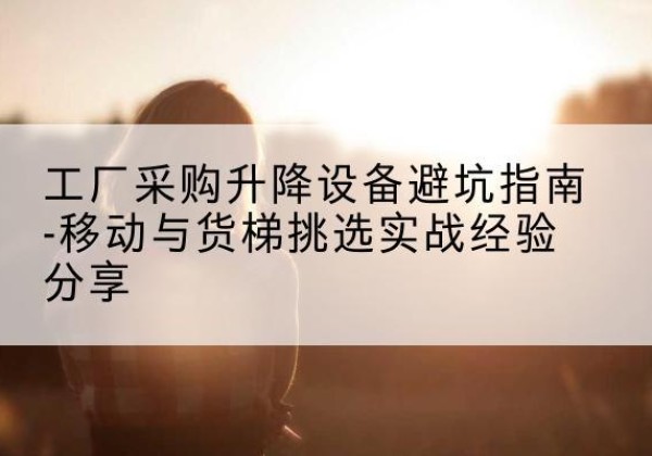 沙移动式升降机怎么选-工厂采购升降设备避坑指南-移动与货梯挑选实战经验分享