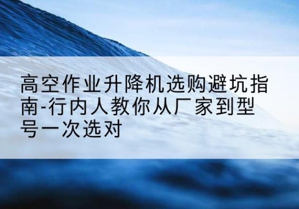 沙升降平台厂家-高空作业升降机选购避坑指南-行内人教你从厂家到型号一次选对