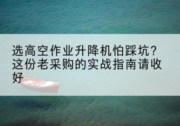 沙高空作业升降机厂家推荐-选高空作业升降机怕踩坑？这份老采购的实战指南请收好
