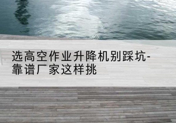 沙剪叉式升降机厂家-选高空作业升降机别踩坑-靠谱厂家这样挑