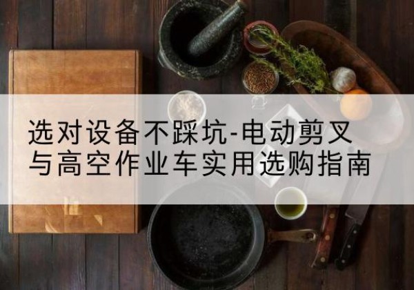 沙电动剪叉升降平台怎么选-选对设备不踩坑-电动剪叉与高空作业车实用选购指南