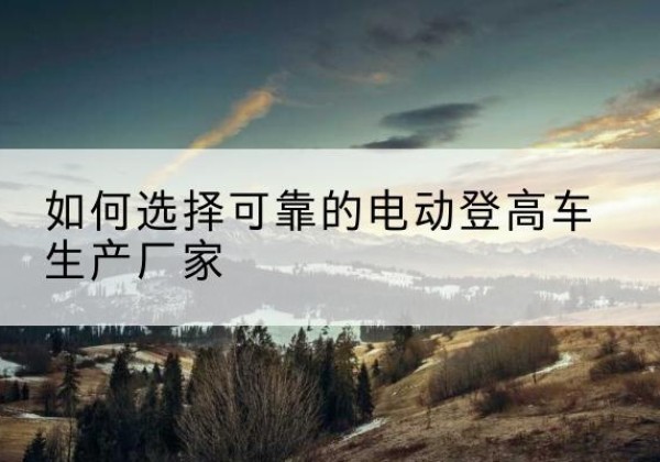 沙电动登高车厂家-如何选择可靠的电动登高车生产厂家