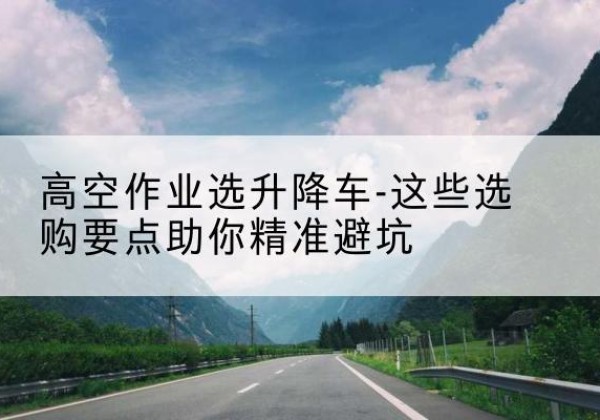 沙升降车厂家-高空作业选升降车-这些选购要点助你*避坑