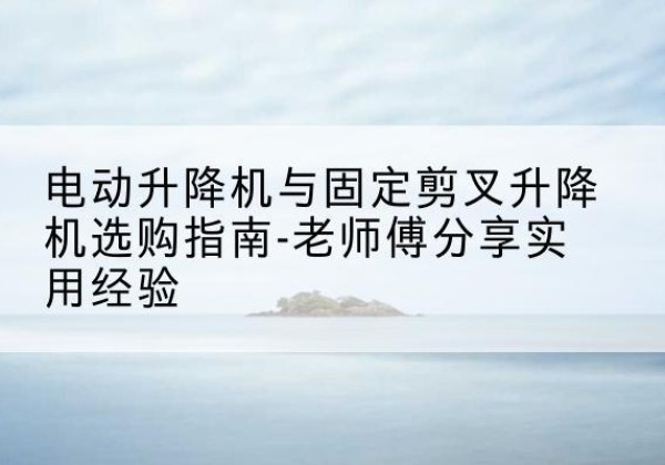 沙电动升降机怎么选-电动升降机与固定剪叉升降机选购指南-老师傅分享实用经验