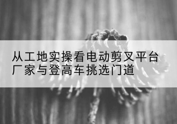 沙电动剪叉升降平台厂家-从工地实操看电动剪叉平台厂家与登高车挑选门道