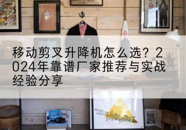 沙升降平台厂家推荐-移动剪叉升降机怎么选？2024年靠谱厂家推荐与实战经验分享
