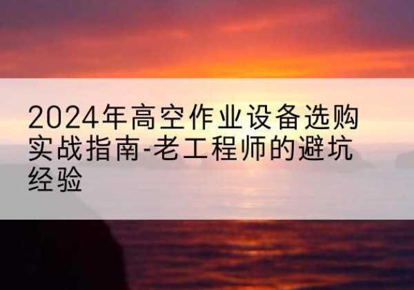 沙高空作业升降机厂家推荐-2024年高空作业设备选购实战指南-老工程师的避坑经验