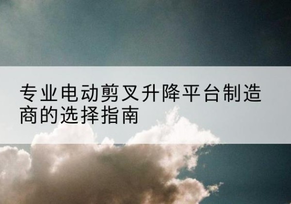沙电动剪叉升降平台厂家-专业电动剪叉升降平台制造商的选择指南