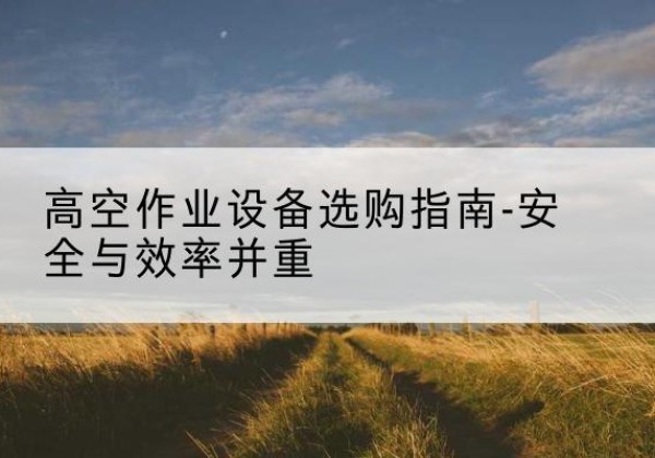 沙登高车怎么选-高空作业设备选购指南-安全与效率并重